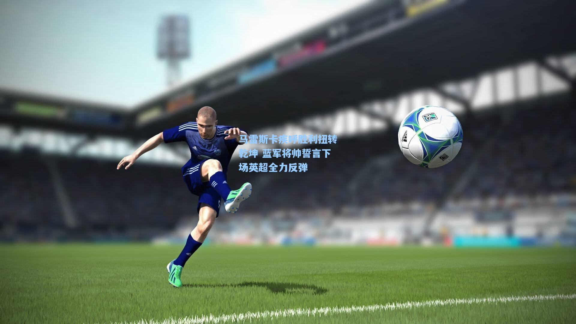 马雷斯卡疾呼胜利扭转乾坤 蓝军将帅誓言下场英超全力反弹